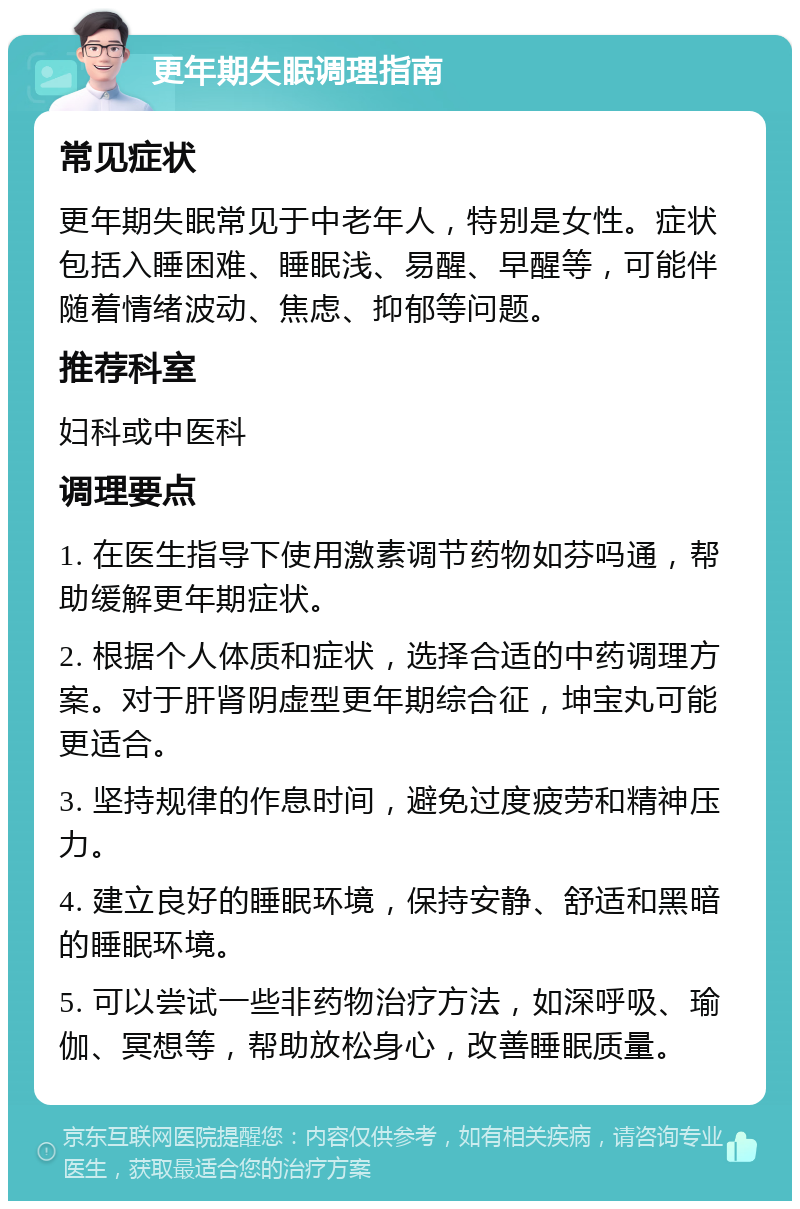 更年期失眠调理指南 常见症状 更年期失眠常见于中老年人，特别是女性。症状包括入睡困难、睡眠浅、易醒、早醒等，可能伴随着情绪波动、焦虑、抑郁等问题。 推荐科室 妇科或中医科 调理要点 1. 在医生指导下使用激素调节药物如芬吗通，帮助缓解更年期症状。 2. 根据个人体质和症状，选择合适的中药调理方案。对于肝肾阴虚型更年期综合征，坤宝丸可能更适合。 3. 坚持规律的作息时间，避免过度疲劳和精神压力。 4. 建立良好的睡眠环境，保持安静、舒适和黑暗的睡眠环境。 5. 可以尝试一些非药物治疗方法，如深呼吸、瑜伽、冥想等，帮助放松身心，改善睡眠质量。