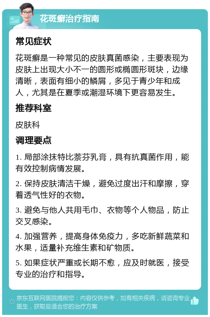 花斑癣治疗指南 常见症状 花斑癣是一种常见的皮肤真菌感染，主要表现为皮肤上出现大小不一的圆形或椭圆形斑块，边缘清晰，表面有细小的鳞屑，多见于青少年和成人，尤其是在夏季或潮湿环境下更容易发生。 推荐科室 皮肤科 调理要点 1. 局部涂抹特比萘芬乳膏，具有抗真菌作用，能有效控制病情发展。 2. 保持皮肤清洁干燥，避免过度出汗和摩擦，穿着透气性好的衣物。 3. 避免与他人共用毛巾、衣物等个人物品，防止交叉感染。 4. 加强营养，提高身体免疫力，多吃新鲜蔬菜和水果，适量补充维生素和矿物质。 5. 如果症状严重或长期不愈，应及时就医，接受专业的治疗和指导。