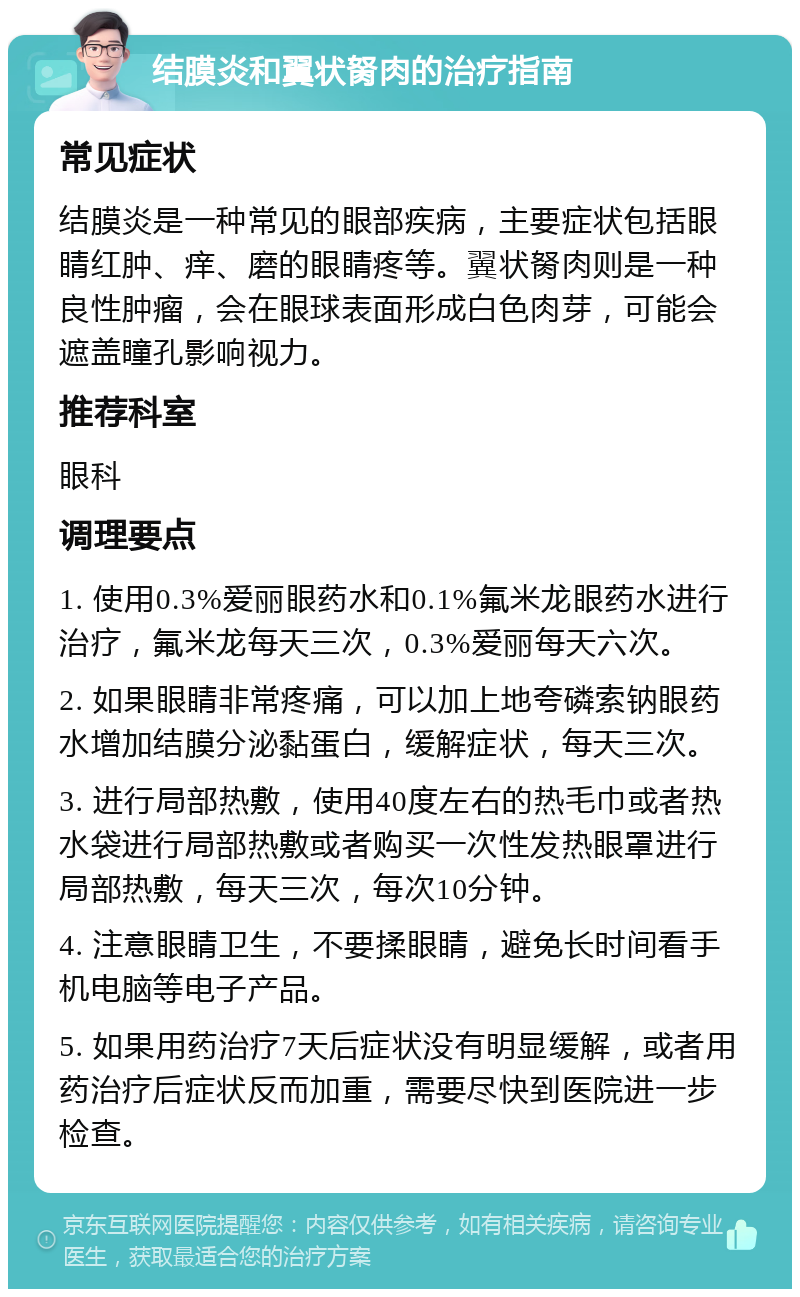 结膜炎和翼状胬肉的治疗指南 常见症状 结膜炎是一种常见的眼部疾病，主要症状包括眼睛红肿、痒、磨的眼睛疼等。翼状胬肉则是一种良性肿瘤，会在眼球表面形成白色肉芽，可能会遮盖瞳孔影响视力。 推荐科室 眼科 调理要点 1. 使用0.3%爱丽眼药水和0.1%氟米龙眼药水进行治疗，氟米龙每天三次，0.3%爱丽每天六次。 2. 如果眼睛非常疼痛，可以加上地夸磷索钠眼药水增加结膜分泌黏蛋白，缓解症状，每天三次。 3. 进行局部热敷，使用40度左右的热毛巾或者热水袋进行局部热敷或者购买一次性发热眼罩进行局部热敷，每天三次，每次10分钟。 4. 注意眼睛卫生，不要揉眼睛，避免长时间看手机电脑等电子产品。 5. 如果用药治疗7天后症状没有明显缓解，或者用药治疗后症状反而加重，需要尽快到医院进一步检查。