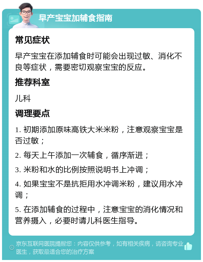 早产宝宝加辅食指南 常见症状 早产宝宝在添加辅食时可能会出现过敏、消化不良等症状，需要密切观察宝宝的反应。 推荐科室 儿科 调理要点 1. 初期添加原味高铁大米米粉，注意观察宝宝是否过敏； 2. 每天上午添加一次辅食，循序渐进； 3. 米粉和水的比例按照说明书上冲调； 4. 如果宝宝不是抗拒用水冲调米粉，建议用水冲调； 5. 在添加辅食的过程中，注意宝宝的消化情况和营养摄入，必要时请儿科医生指导。