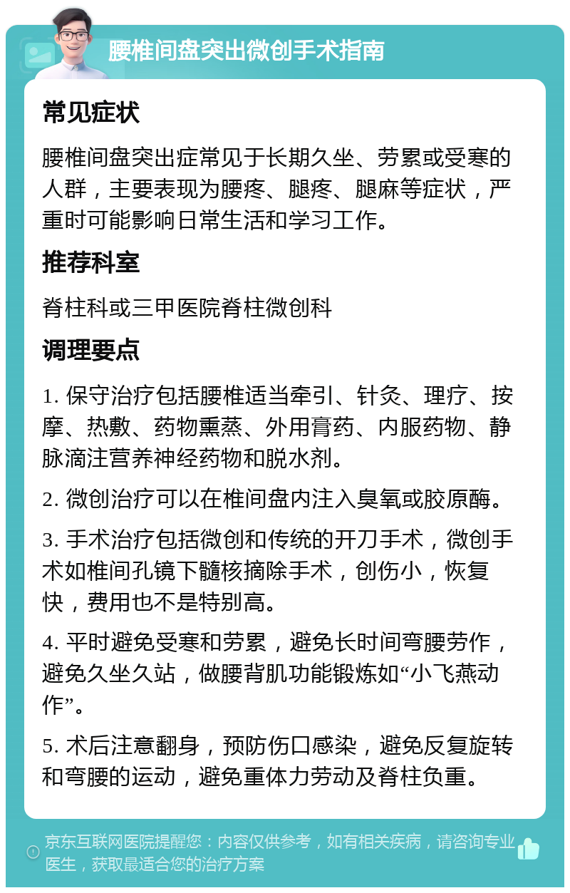 腰椎间盘突出微创手术指南 常见症状 腰椎间盘突出症常见于长期久坐、劳累或受寒的人群，主要表现为腰疼、腿疼、腿麻等症状，严重时可能影响日常生活和学习工作。 推荐科室 脊柱科或三甲医院脊柱微创科 调理要点 1. 保守治疗包括腰椎适当牵引、针灸、理疗、按摩、热敷、药物熏蒸、外用膏药、内服药物、静脉滴注营养神经药物和脱水剂。 2. 微创治疗可以在椎间盘内注入臭氧或胶原酶。 3. 手术治疗包括微创和传统的开刀手术，微创手术如椎间孔镜下髓核摘除手术，创伤小，恢复快，费用也不是特别高。 4. 平时避免受寒和劳累，避免长时间弯腰劳作，避免久坐久站，做腰背肌功能锻炼如“小飞燕动作”。 5. 术后注意翻身，预防伤口感染，避免反复旋转和弯腰的运动，避免重体力劳动及脊柱负重。