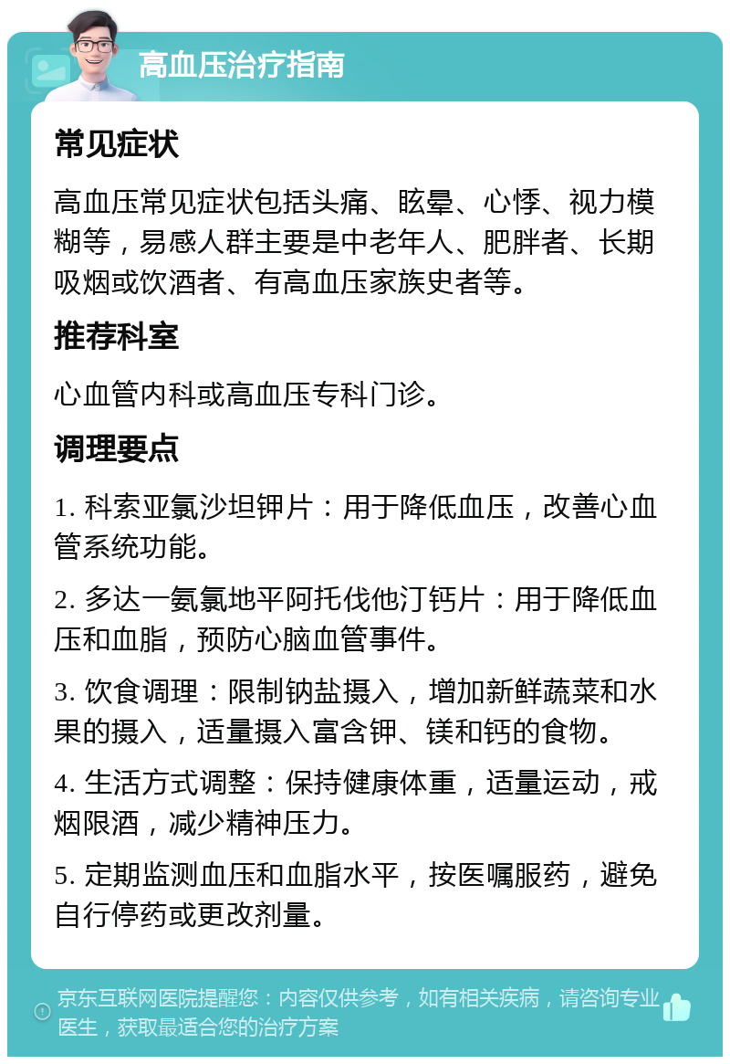 高血压治疗指南 常见症状 高血压常见症状包括头痛、眩晕、心悸、视力模糊等，易感人群主要是中老年人、肥胖者、长期吸烟或饮酒者、有高血压家族史者等。 推荐科室 心血管内科或高血压专科门诊。 调理要点 1. 科索亚氯沙坦钾片：用于降低血压，改善心血管系统功能。 2. 多达一氨氯地平阿托伐他汀钙片：用于降低血压和血脂，预防心脑血管事件。 3. 饮食调理：限制钠盐摄入，增加新鲜蔬菜和水果的摄入，适量摄入富含钾、镁和钙的食物。 4. 生活方式调整：保持健康体重，适量运动，戒烟限酒，减少精神压力。 5. 定期监测血压和血脂水平，按医嘱服药，避免自行停药或更改剂量。