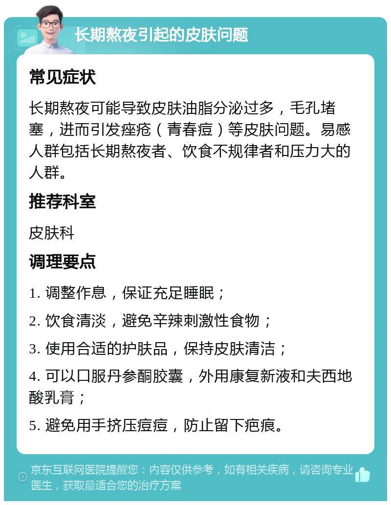 长期熬夜引起的皮肤问题 常见症状 长期熬夜可能导致皮肤油脂分泌过多，毛孔堵塞，进而引发痤疮（青春痘）等皮肤问题。易感人群包括长期熬夜者、饮食不规律者和压力大的人群。 推荐科室 皮肤科 调理要点 1. 调整作息，保证充足睡眠； 2. 饮食清淡，避免辛辣刺激性食物； 3. 使用合适的护肤品，保持皮肤清洁； 4. 可以口服丹参酮胶囊，外用康复新液和夫西地酸乳膏； 5. 避免用手挤压痘痘，防止留下疤痕。