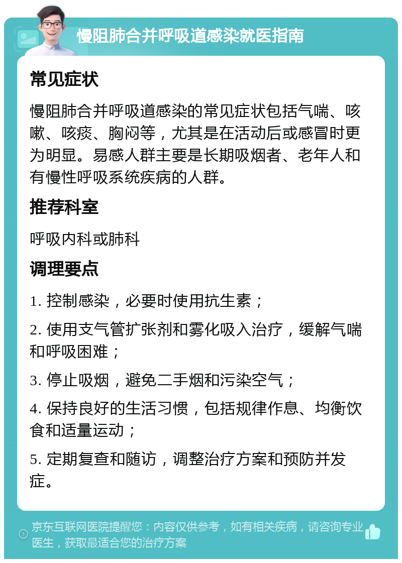 慢阻肺合并呼吸道感染就医指南 常见症状 慢阻肺合并呼吸道感染的常见症状包括气喘、咳嗽、咳痰、胸闷等，尤其是在活动后或感冒时更为明显。易感人群主要是长期吸烟者、老年人和有慢性呼吸系统疾病的人群。 推荐科室 呼吸内科或肺科 调理要点 1. 控制感染，必要时使用抗生素； 2. 使用支气管扩张剂和雾化吸入治疗，缓解气喘和呼吸困难； 3. 停止吸烟，避免二手烟和污染空气； 4. 保持良好的生活习惯，包括规律作息、均衡饮食和适量运动； 5. 定期复查和随访，调整治疗方案和预防并发症。