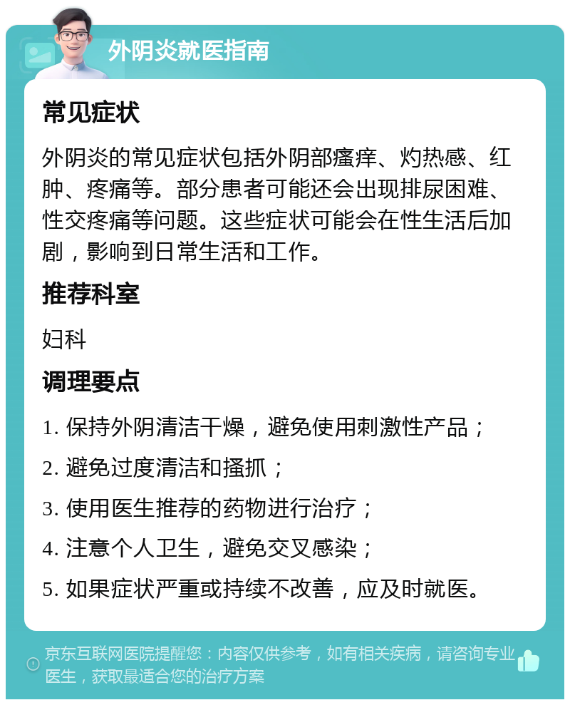 外阴炎就医指南 常见症状 外阴炎的常见症状包括外阴部瘙痒、灼热感、红肿、疼痛等。部分患者可能还会出现排尿困难、性交疼痛等问题。这些症状可能会在性生活后加剧，影响到日常生活和工作。 推荐科室 妇科 调理要点 1. 保持外阴清洁干燥，避免使用刺激性产品； 2. 避免过度清洁和搔抓； 3. 使用医生推荐的药物进行治疗； 4. 注意个人卫生，避免交叉感染； 5. 如果症状严重或持续不改善，应及时就医。