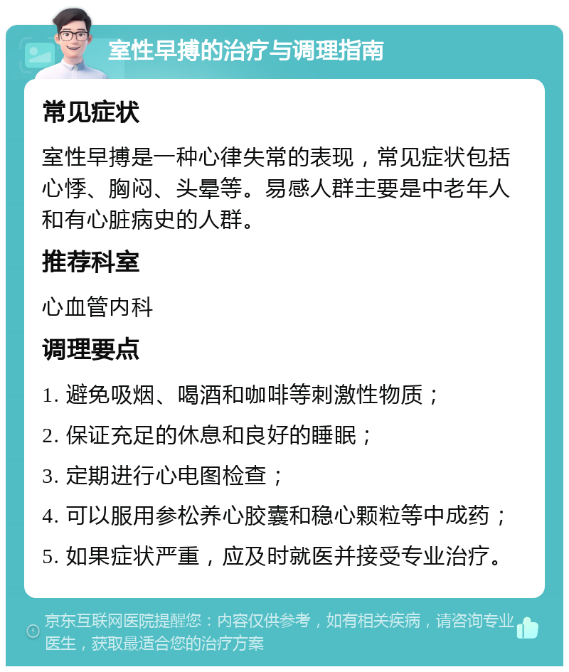 室性早搏的治疗与调理指南 常见症状 室性早搏是一种心律失常的表现，常见症状包括心悸、胸闷、头晕等。易感人群主要是中老年人和有心脏病史的人群。 推荐科室 心血管内科 调理要点 1. 避免吸烟、喝酒和咖啡等刺激性物质； 2. 保证充足的休息和良好的睡眠； 3. 定期进行心电图检查； 4. 可以服用参松养心胶囊和稳心颗粒等中成药； 5. 如果症状严重，应及时就医并接受专业治疗。