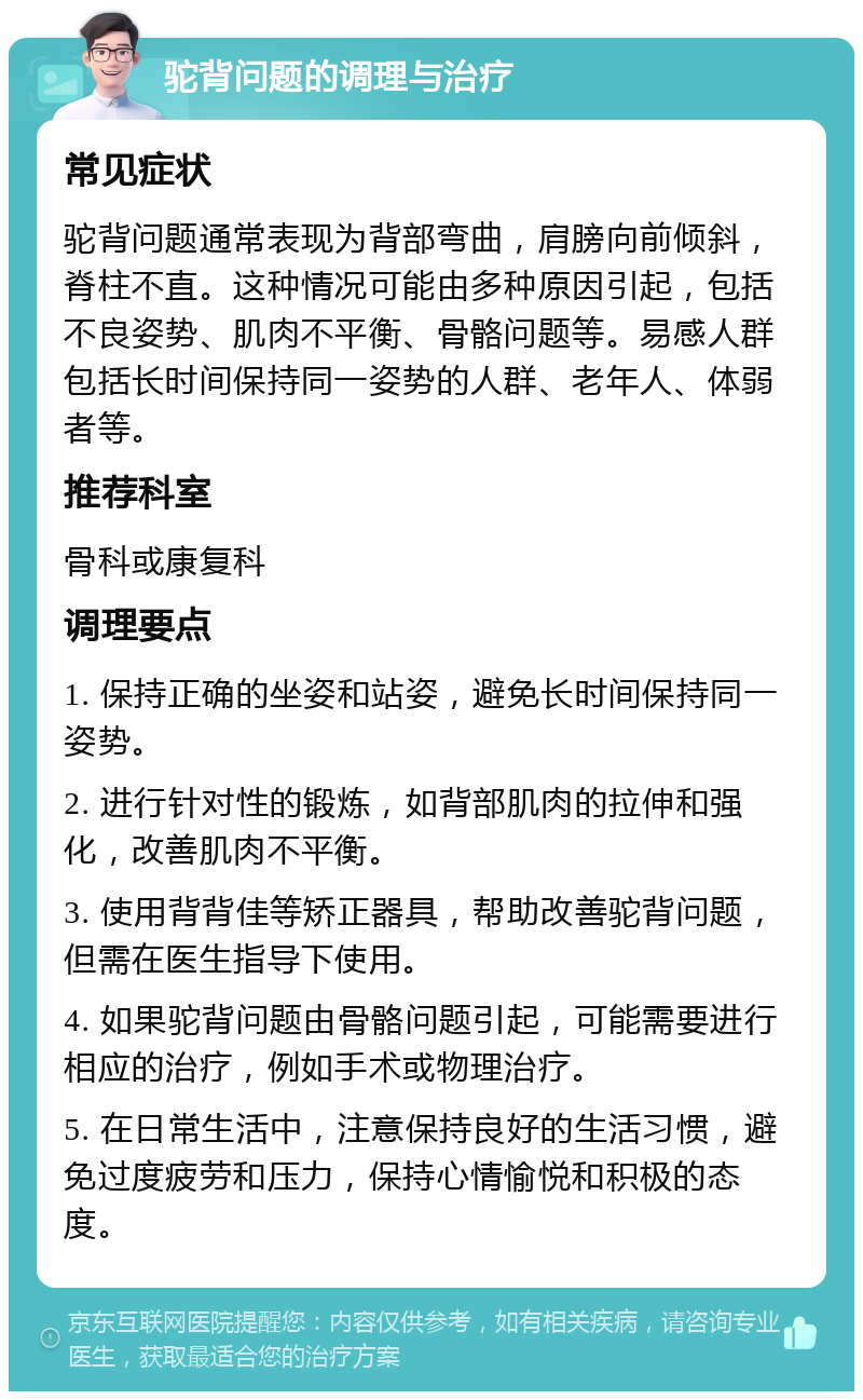 驼背问题的调理与治疗 常见症状 驼背问题通常表现为背部弯曲，肩膀向前倾斜，脊柱不直。这种情况可能由多种原因引起，包括不良姿势、肌肉不平衡、骨骼问题等。易感人群包括长时间保持同一姿势的人群、老年人、体弱者等。 推荐科室 骨科或康复科 调理要点 1. 保持正确的坐姿和站姿，避免长时间保持同一姿势。 2. 进行针对性的锻炼，如背部肌肉的拉伸和强化，改善肌肉不平衡。 3. 使用背背佳等矫正器具，帮助改善驼背问题，但需在医生指导下使用。 4. 如果驼背问题由骨骼问题引起，可能需要进行相应的治疗，例如手术或物理治疗。 5. 在日常生活中，注意保持良好的生活习惯，避免过度疲劳和压力，保持心情愉悦和积极的态度。