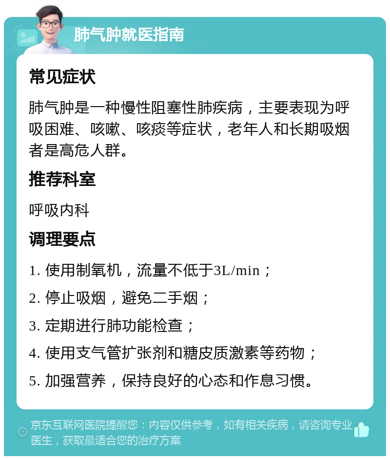 肺气肿就医指南 常见症状 肺气肿是一种慢性阻塞性肺疾病，主要表现为呼吸困难、咳嗽、咳痰等症状，老年人和长期吸烟者是高危人群。 推荐科室 呼吸内科 调理要点 1. 使用制氧机，流量不低于3L/min； 2. 停止吸烟，避免二手烟； 3. 定期进行肺功能检查； 4. 使用支气管扩张剂和糖皮质激素等药物； 5. 加强营养，保持良好的心态和作息习惯。