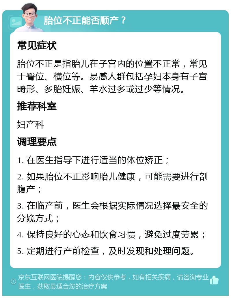 胎位不正能否顺产？ 常见症状 胎位不正是指胎儿在子宫内的位置不正常，常见于臀位、横位等。易感人群包括孕妇本身有子宫畸形、多胎妊娠、羊水过多或过少等情况。 推荐科室 妇产科 调理要点 1. 在医生指导下进行适当的体位矫正； 2. 如果胎位不正影响胎儿健康，可能需要进行剖腹产； 3. 在临产前，医生会根据实际情况选择最安全的分娩方式； 4. 保持良好的心态和饮食习惯，避免过度劳累； 5. 定期进行产前检查，及时发现和处理问题。