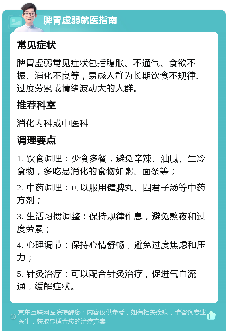 脾胃虚弱就医指南 常见症状 脾胃虚弱常见症状包括腹胀、不通气、食欲不振、消化不良等，易感人群为长期饮食不规律、过度劳累或情绪波动大的人群。 推荐科室 消化内科或中医科 调理要点 1. 饮食调理：少食多餐，避免辛辣、油腻、生冷食物，多吃易消化的食物如粥、面条等； 2. 中药调理：可以服用健脾丸、四君子汤等中药方剂； 3. 生活习惯调整：保持规律作息，避免熬夜和过度劳累； 4. 心理调节：保持心情舒畅，避免过度焦虑和压力； 5. 针灸治疗：可以配合针灸治疗，促进气血流通，缓解症状。