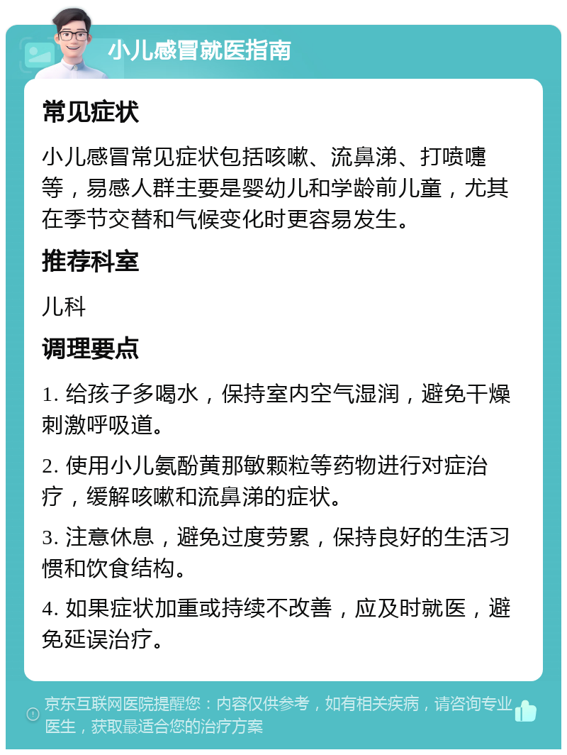 小儿感冒就医指南 常见症状 小儿感冒常见症状包括咳嗽、流鼻涕、打喷嚏等，易感人群主要是婴幼儿和学龄前儿童，尤其在季节交替和气候变化时更容易发生。 推荐科室 儿科 调理要点 1. 给孩子多喝水，保持室内空气湿润，避免干燥刺激呼吸道。 2. 使用小儿氨酚黄那敏颗粒等药物进行对症治疗，缓解咳嗽和流鼻涕的症状。 3. 注意休息，避免过度劳累，保持良好的生活习惯和饮食结构。 4. 如果症状加重或持续不改善，应及时就医，避免延误治疗。