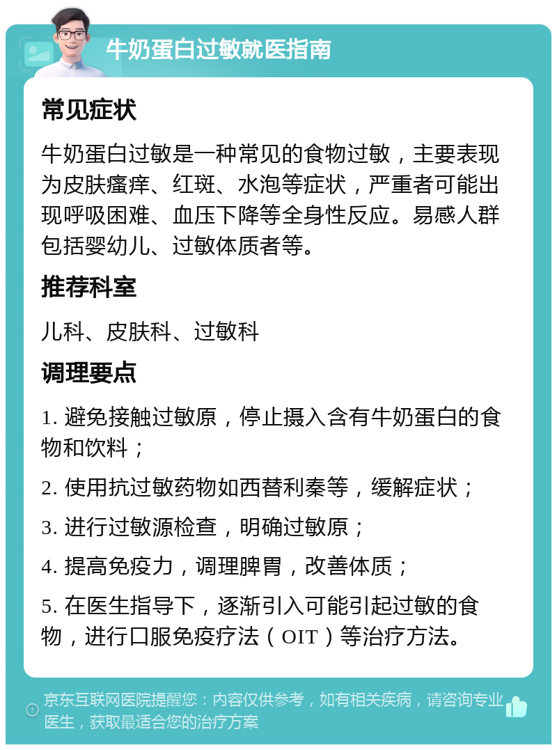 牛奶蛋白过敏就医指南 常见症状 牛奶蛋白过敏是一种常见的食物过敏，主要表现为皮肤瘙痒、红斑、水泡等症状，严重者可能出现呼吸困难、血压下降等全身性反应。易感人群包括婴幼儿、过敏体质者等。 推荐科室 儿科、皮肤科、过敏科 调理要点 1. 避免接触过敏原，停止摄入含有牛奶蛋白的食物和饮料； 2. 使用抗过敏药物如西替利秦等，缓解症状； 3. 进行过敏源检查，明确过敏原； 4. 提高免疫力，调理脾胃，改善体质； 5. 在医生指导下，逐渐引入可能引起过敏的食物，进行口服免疫疗法（OIT）等治疗方法。