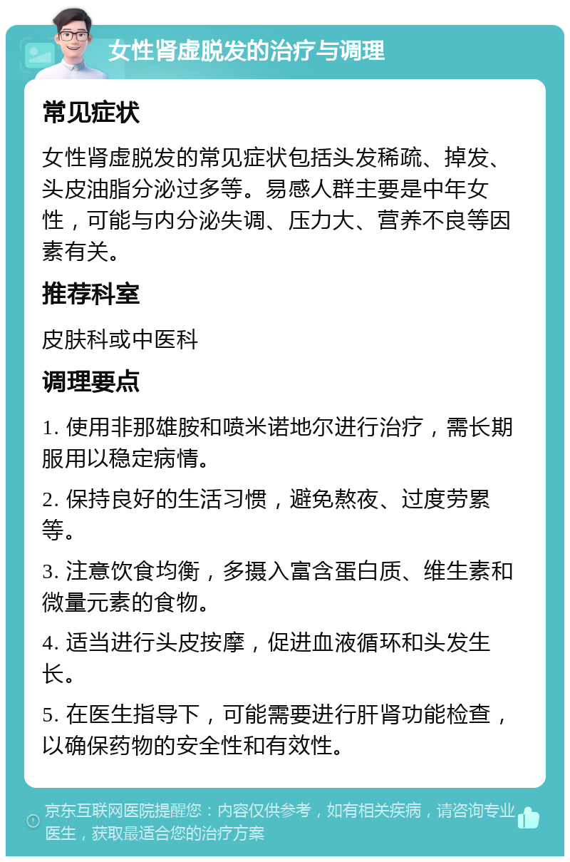 女性肾虚脱发的治疗与调理 常见症状 女性肾虚脱发的常见症状包括头发稀疏、掉发、头皮油脂分泌过多等。易感人群主要是中年女性，可能与内分泌失调、压力大、营养不良等因素有关。 推荐科室 皮肤科或中医科 调理要点 1. 使用非那雄胺和喷米诺地尔进行治疗，需长期服用以稳定病情。 2. 保持良好的生活习惯，避免熬夜、过度劳累等。 3. 注意饮食均衡，多摄入富含蛋白质、维生素和微量元素的食物。 4. 适当进行头皮按摩，促进血液循环和头发生长。 5. 在医生指导下，可能需要进行肝肾功能检查，以确保药物的安全性和有效性。