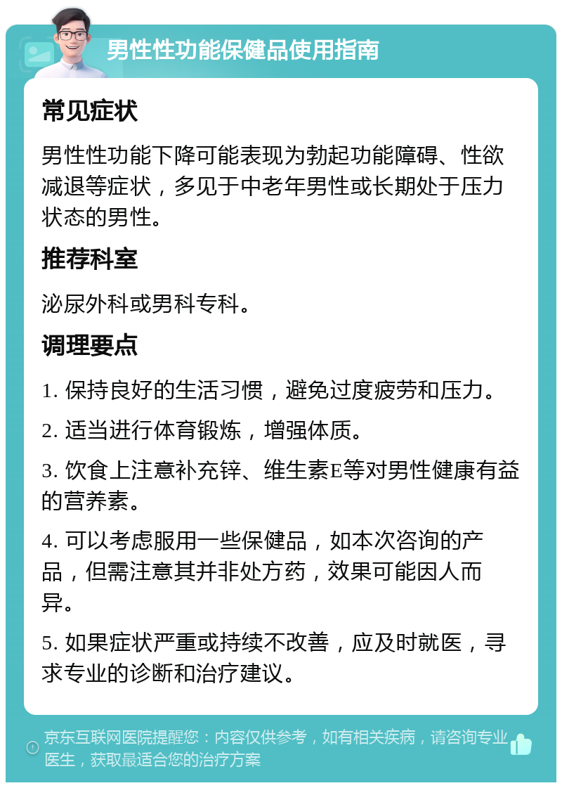 男性性功能保健品使用指南 常见症状 男性性功能下降可能表现为勃起功能障碍、性欲减退等症状，多见于中老年男性或长期处于压力状态的男性。 推荐科室 泌尿外科或男科专科。 调理要点 1. 保持良好的生活习惯，避免过度疲劳和压力。 2. 适当进行体育锻炼，增强体质。 3. 饮食上注意补充锌、维生素E等对男性健康有益的营养素。 4. 可以考虑服用一些保健品，如本次咨询的产品，但需注意其并非处方药，效果可能因人而异。 5. 如果症状严重或持续不改善，应及时就医，寻求专业的诊断和治疗建议。