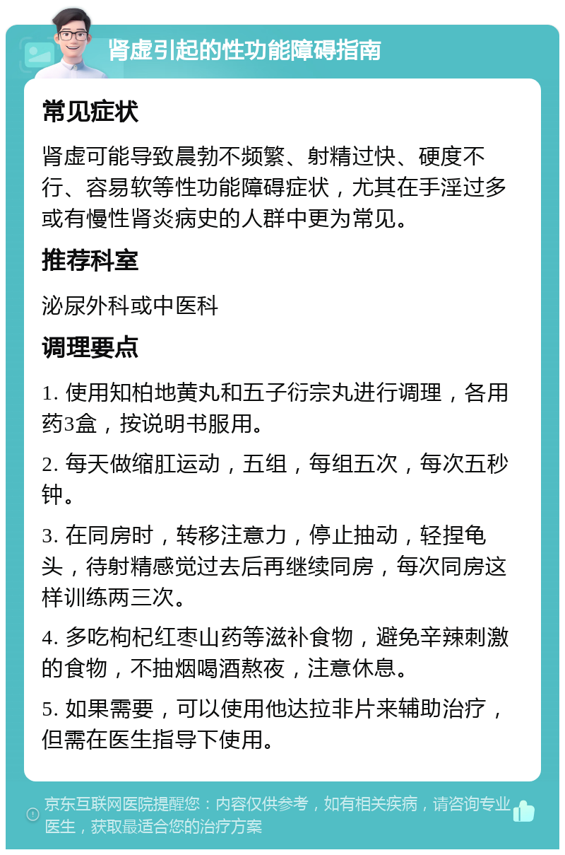 肾虚引起的性功能障碍指南 常见症状 肾虚可能导致晨勃不频繁、射精过快、硬度不行、容易软等性功能障碍症状，尤其在手淫过多或有慢性肾炎病史的人群中更为常见。 推荐科室 泌尿外科或中医科 调理要点 1. 使用知柏地黄丸和五子衍宗丸进行调理，各用药3盒，按说明书服用。 2. 每天做缩肛运动，五组，每组五次，每次五秒钟。 3. 在同房时，转移注意力，停止抽动，轻捏龟头，待射精感觉过去后再继续同房，每次同房这样训练两三次。 4. 多吃枸杞红枣山药等滋补食物，避免辛辣刺激的食物，不抽烟喝酒熬夜，注意休息。 5. 如果需要，可以使用他达拉非片来辅助治疗，但需在医生指导下使用。