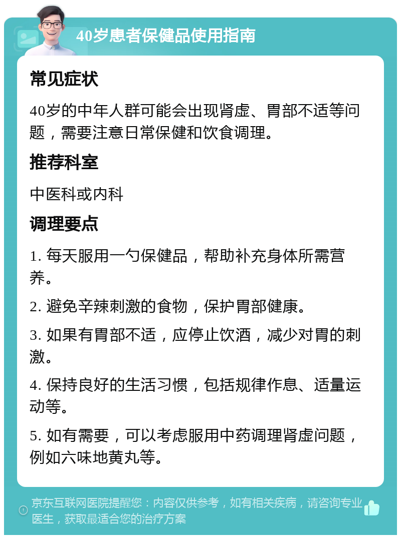 40岁患者保健品使用指南 常见症状 40岁的中年人群可能会出现肾虚、胃部不适等问题，需要注意日常保健和饮食调理。 推荐科室 中医科或内科 调理要点 1. 每天服用一勺保健品，帮助补充身体所需营养。 2. 避免辛辣刺激的食物，保护胃部健康。 3. 如果有胃部不适，应停止饮酒，减少对胃的刺激。 4. 保持良好的生活习惯，包括规律作息、适量运动等。 5. 如有需要，可以考虑服用中药调理肾虚问题，例如六味地黄丸等。