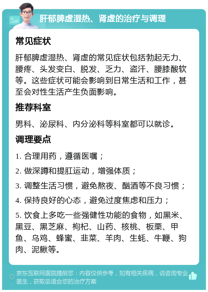 肝郁脾虚湿热、肾虚的治疗与调理 常见症状 肝郁脾虚湿热、肾虚的常见症状包括勃起无力、腰疼、头发变白、脱发、乏力、盗汗、腰膝酸软等。这些症状可能会影响到日常生活和工作，甚至会对性生活产生负面影响。 推荐科室 男科、泌尿科、内分泌科等科室都可以就诊。 调理要点 1. 合理用药，遵循医嘱； 2. 做深蹲和提肛运动，增强体质； 3. 调整生活习惯，避免熬夜、酗酒等不良习惯； 4. 保持良好的心态，避免过度焦虑和压力； 5. 饮食上多吃一些强健性功能的食物，如黑米、黑豆、黑芝麻、枸杞、山药、核桃、板栗、甲鱼、乌鸡、蜂蜜、韭菜、羊肉、生蚝、牛鞭、狗肉、泥鳅等。