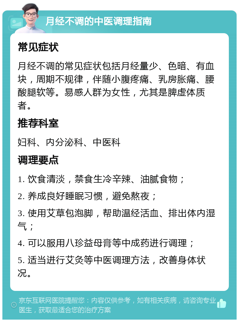 月经不调的中医调理指南 常见症状 月经不调的常见症状包括月经量少、色暗、有血块，周期不规律，伴随小腹疼痛、乳房胀痛、腰酸腿软等。易感人群为女性，尤其是脾虚体质者。 推荐科室 妇科、内分泌科、中医科 调理要点 1. 饮食清淡，禁食生冷辛辣、油腻食物； 2. 养成良好睡眠习惯，避免熬夜； 3. 使用艾草包泡脚，帮助温经活血、排出体内湿气； 4. 可以服用八珍益母膏等中成药进行调理； 5. 适当进行艾灸等中医调理方法，改善身体状况。