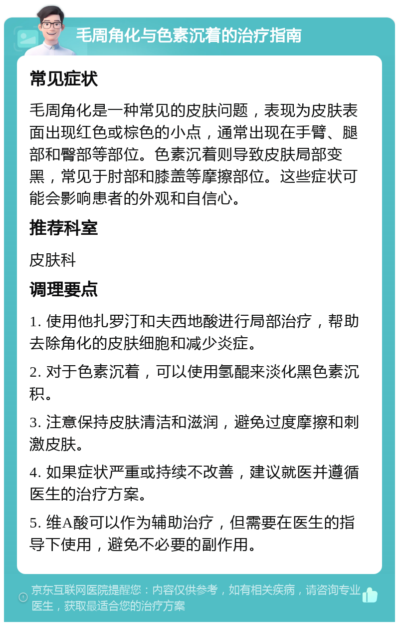 毛周角化与色素沉着的治疗指南 常见症状 毛周角化是一种常见的皮肤问题，表现为皮肤表面出现红色或棕色的小点，通常出现在手臂、腿部和臀部等部位。色素沉着则导致皮肤局部变黑，常见于肘部和膝盖等摩擦部位。这些症状可能会影响患者的外观和自信心。 推荐科室 皮肤科 调理要点 1. 使用他扎罗汀和夫西地酸进行局部治疗，帮助去除角化的皮肤细胞和减少炎症。 2. 对于色素沉着，可以使用氢醌来淡化黑色素沉积。 3. 注意保持皮肤清洁和滋润，避免过度摩擦和刺激皮肤。 4. 如果症状严重或持续不改善，建议就医并遵循医生的治疗方案。 5. 维A酸可以作为辅助治疗，但需要在医生的指导下使用，避免不必要的副作用。