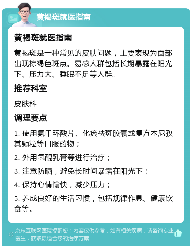 黄褐斑就医指南 黄褐斑就医指南 黄褐斑是一种常见的皮肤问题，主要表现为面部出现棕褐色斑点。易感人群包括长期暴露在阳光下、压力大、睡眠不足等人群。 推荐科室 皮肤科 调理要点 1. 使用氨甲环酸片、化瘀祛斑胶囊或复方木尼孜其颗粒等口服药物； 2. 外用氢醌乳膏等进行治疗； 3. 注意防晒，避免长时间暴露在阳光下； 4. 保持心情愉快，减少压力； 5. 养成良好的生活习惯，包括规律作息、健康饮食等。