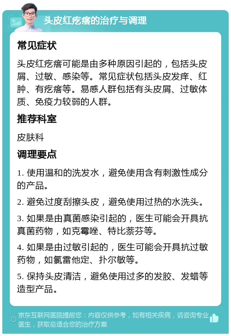 头皮红疙瘩的治疗与调理 常见症状 头皮红疙瘩可能是由多种原因引起的，包括头皮屑、过敏、感染等。常见症状包括头皮发痒、红肿、有疙瘩等。易感人群包括有头皮屑、过敏体质、免疫力较弱的人群。 推荐科室 皮肤科 调理要点 1. 使用温和的洗发水，避免使用含有刺激性成分的产品。 2. 避免过度刮擦头皮，避免使用过热的水洗头。 3. 如果是由真菌感染引起的，医生可能会开具抗真菌药物，如克霉唑、特比萘芬等。 4. 如果是由过敏引起的，医生可能会开具抗过敏药物，如氯雷他定、扑尔敏等。 5. 保持头皮清洁，避免使用过多的发胶、发蜡等造型产品。