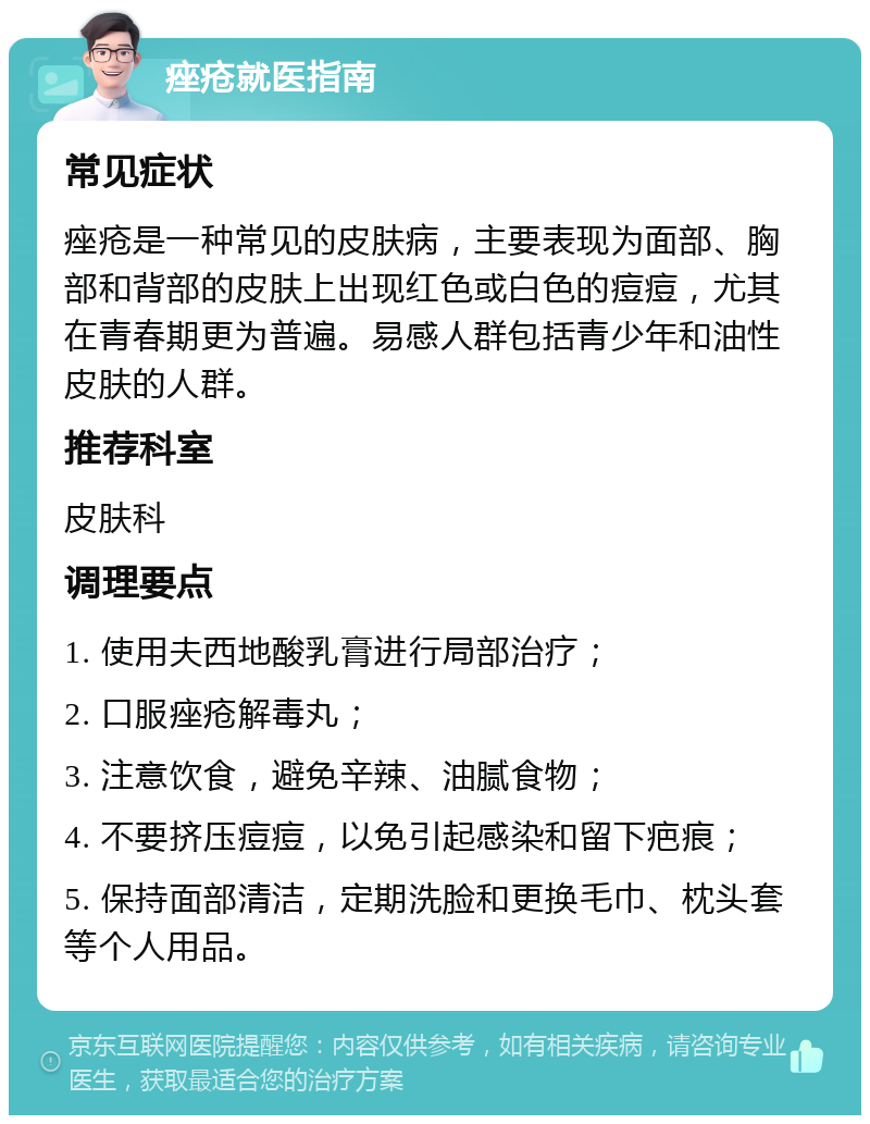 痤疮就医指南 常见症状 痤疮是一种常见的皮肤病，主要表现为面部、胸部和背部的皮肤上出现红色或白色的痘痘，尤其在青春期更为普遍。易感人群包括青少年和油性皮肤的人群。 推荐科室 皮肤科 调理要点 1. 使用夫西地酸乳膏进行局部治疗； 2. 口服痤疮解毒丸； 3. 注意饮食，避免辛辣、油腻食物； 4. 不要挤压痘痘，以免引起感染和留下疤痕； 5. 保持面部清洁，定期洗脸和更换毛巾、枕头套等个人用品。