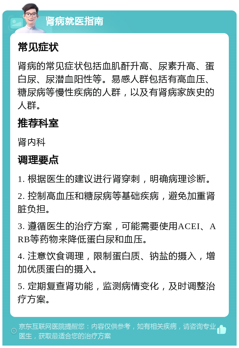 肾病就医指南 常见症状 肾病的常见症状包括血肌酐升高、尿素升高、蛋白尿、尿潜血阳性等。易感人群包括有高血压、糖尿病等慢性疾病的人群，以及有肾病家族史的人群。 推荐科室 肾内科 调理要点 1. 根据医生的建议进行肾穿刺，明确病理诊断。 2. 控制高血压和糖尿病等基础疾病，避免加重肾脏负担。 3. 遵循医生的治疗方案，可能需要使用ACEI、ARB等药物来降低蛋白尿和血压。 4. 注意饮食调理，限制蛋白质、钠盐的摄入，增加优质蛋白的摄入。 5. 定期复查肾功能，监测病情变化，及时调整治疗方案。