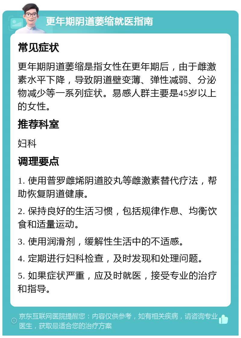 更年期阴道萎缩就医指南 常见症状 更年期阴道萎缩是指女性在更年期后，由于雌激素水平下降，导致阴道壁变薄、弹性减弱、分泌物减少等一系列症状。易感人群主要是45岁以上的女性。 推荐科室 妇科 调理要点 1. 使用普罗雌烯阴道胶丸等雌激素替代疗法，帮助恢复阴道健康。 2. 保持良好的生活习惯，包括规律作息、均衡饮食和适量运动。 3. 使用润滑剂，缓解性生活中的不适感。 4. 定期进行妇科检查，及时发现和处理问题。 5. 如果症状严重，应及时就医，接受专业的治疗和指导。