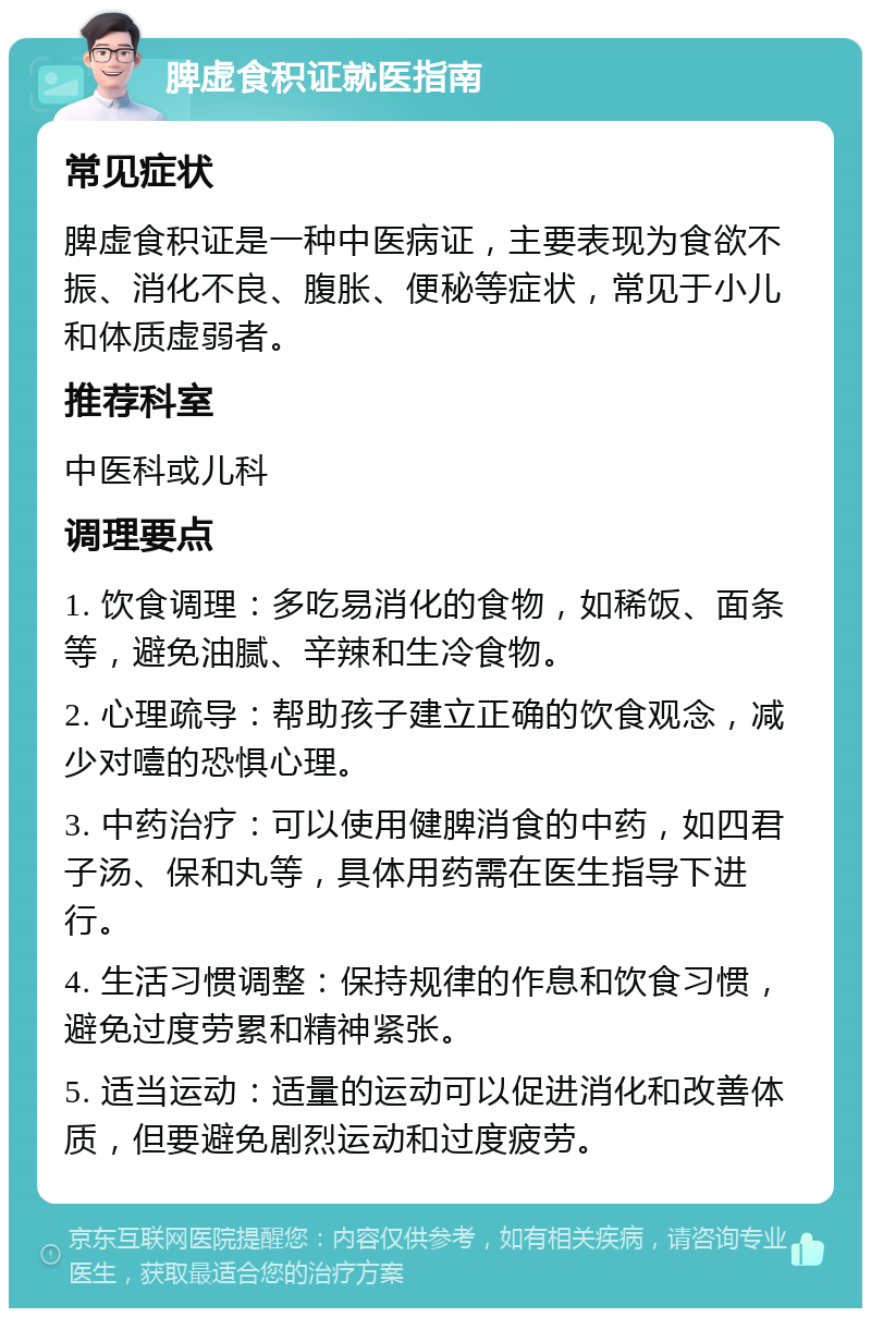 脾虚食积证就医指南 常见症状 脾虚食积证是一种中医病证，主要表现为食欲不振、消化不良、腹胀、便秘等症状，常见于小儿和体质虚弱者。 推荐科室 中医科或儿科 调理要点 1. 饮食调理：多吃易消化的食物，如稀饭、面条等，避免油腻、辛辣和生冷食物。 2. 心理疏导：帮助孩子建立正确的饮食观念，减少对噎的恐惧心理。 3. 中药治疗：可以使用健脾消食的中药，如四君子汤、保和丸等，具体用药需在医生指导下进行。 4. 生活习惯调整：保持规律的作息和饮食习惯，避免过度劳累和精神紧张。 5. 适当运动：适量的运动可以促进消化和改善体质，但要避免剧烈运动和过度疲劳。