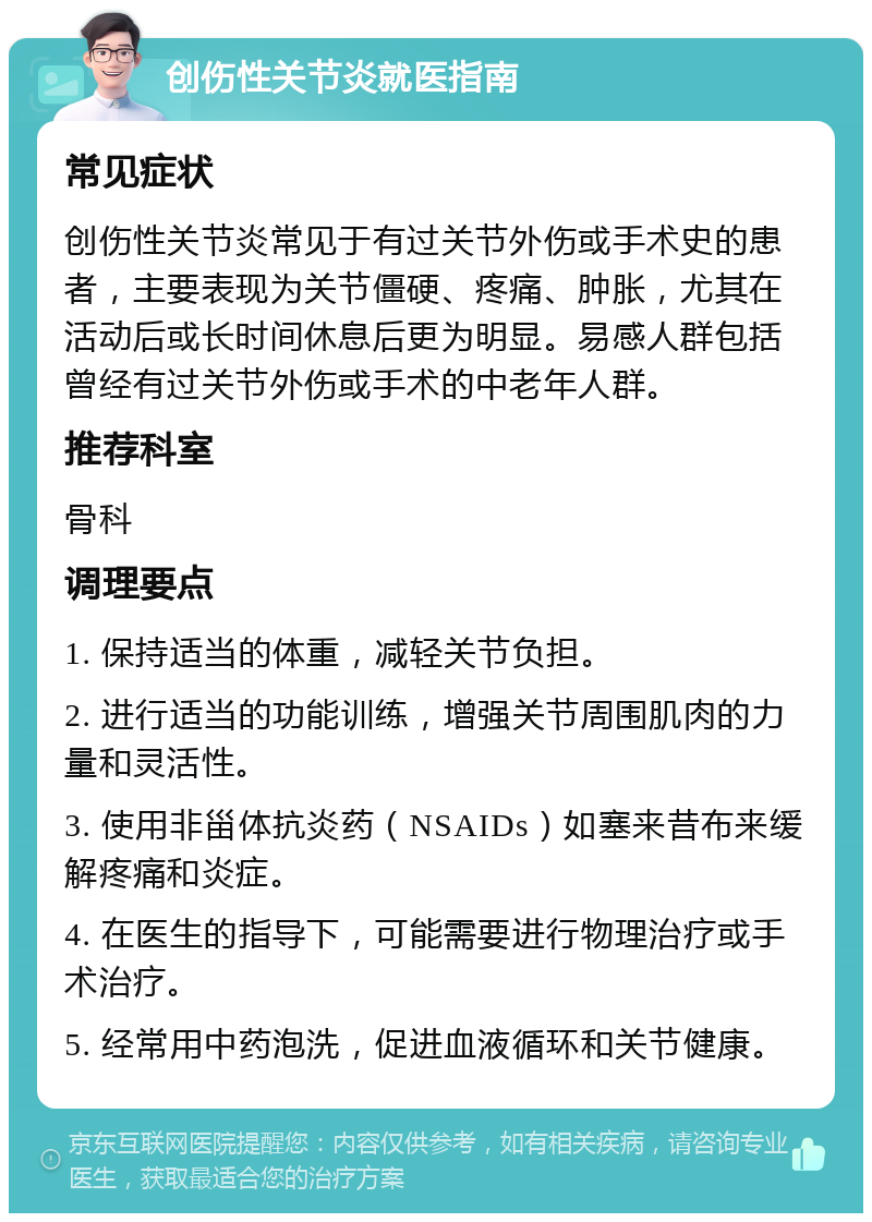 创伤性关节炎就医指南 常见症状 创伤性关节炎常见于有过关节外伤或手术史的患者，主要表现为关节僵硬、疼痛、肿胀，尤其在活动后或长时间休息后更为明显。易感人群包括曾经有过关节外伤或手术的中老年人群。 推荐科室 骨科 调理要点 1. 保持适当的体重，减轻关节负担。 2. 进行适当的功能训练，增强关节周围肌肉的力量和灵活性。 3. 使用非甾体抗炎药（NSAIDs）如塞来昔布来缓解疼痛和炎症。 4. 在医生的指导下，可能需要进行物理治疗或手术治疗。 5. 经常用中药泡洗，促进血液循环和关节健康。