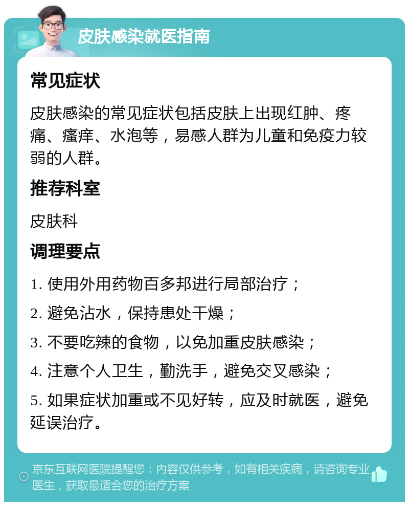 皮肤感染就医指南 常见症状 皮肤感染的常见症状包括皮肤上出现红肿、疼痛、瘙痒、水泡等，易感人群为儿童和免疫力较弱的人群。 推荐科室 皮肤科 调理要点 1. 使用外用药物百多邦进行局部治疗； 2. 避免沾水，保持患处干燥； 3. 不要吃辣的食物，以免加重皮肤感染； 4. 注意个人卫生，勤洗手，避免交叉感染； 5. 如果症状加重或不见好转，应及时就医，避免延误治疗。