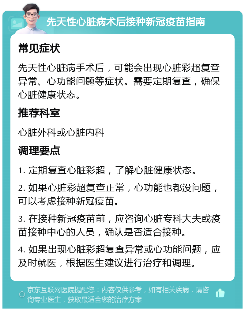 先天性心脏病术后接种新冠疫苗指南 常见症状 先天性心脏病手术后，可能会出现心脏彩超复查异常、心功能问题等症状。需要定期复查，确保心脏健康状态。 推荐科室 心脏外科或心脏内科 调理要点 1. 定期复查心脏彩超，了解心脏健康状态。 2. 如果心脏彩超复查正常，心功能也都没问题，可以考虑接种新冠疫苗。 3. 在接种新冠疫苗前，应咨询心脏专科大夫或疫苗接种中心的人员，确认是否适合接种。 4. 如果出现心脏彩超复查异常或心功能问题，应及时就医，根据医生建议进行治疗和调理。