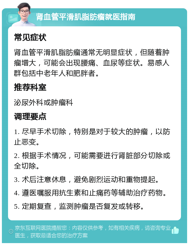 肾血管平滑肌脂肪瘤就医指南 常见症状 肾血管平滑肌脂肪瘤通常无明显症状，但随着肿瘤增大，可能会出现腰痛、血尿等症状。易感人群包括中老年人和肥胖者。 推荐科室 泌尿外科或肿瘤科 调理要点 1. 尽早手术切除，特别是对于较大的肿瘤，以防止恶变。 2. 根据手术情况，可能需要进行肾脏部分切除或全切除。 3. 术后注意休息，避免剧烈运动和重物提起。 4. 遵医嘱服用抗生素和止痛药等辅助治疗药物。 5. 定期复查，监测肿瘤是否复发或转移。