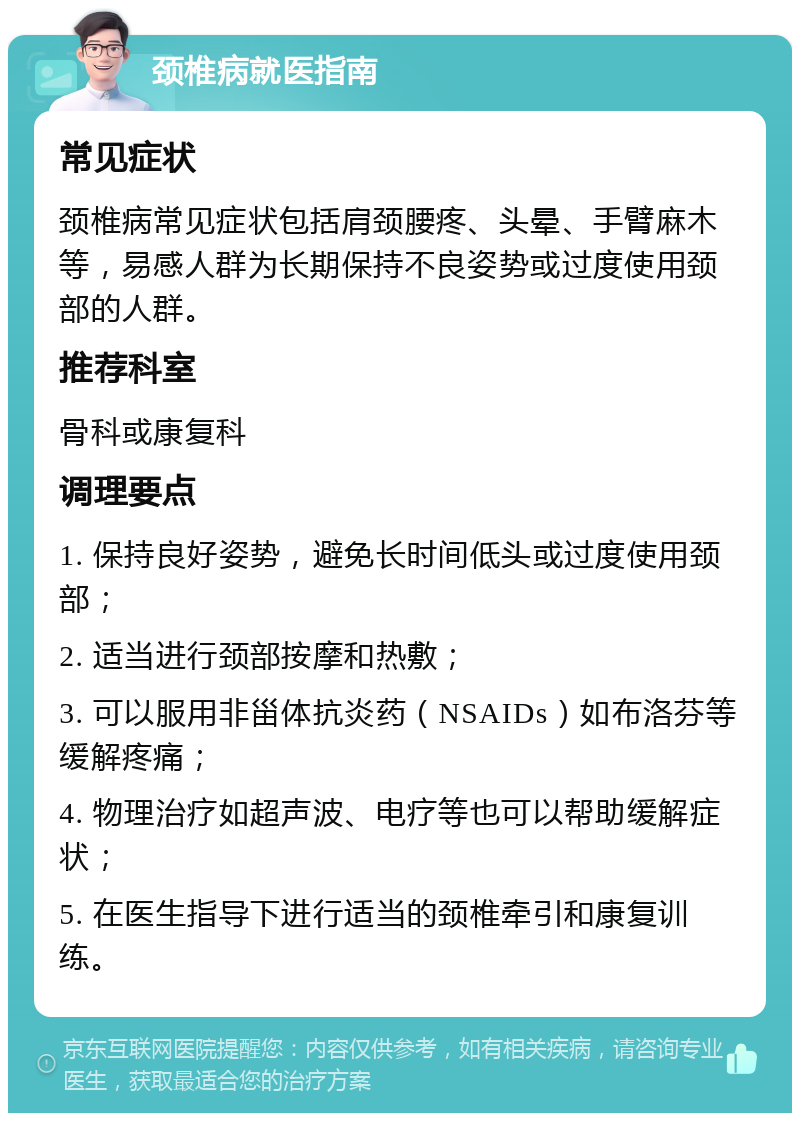 颈椎病就医指南 常见症状 颈椎病常见症状包括肩颈腰疼、头晕、手臂麻木等，易感人群为长期保持不良姿势或过度使用颈部的人群。 推荐科室 骨科或康复科 调理要点 1. 保持良好姿势，避免长时间低头或过度使用颈部； 2. 适当进行颈部按摩和热敷； 3. 可以服用非甾体抗炎药（NSAIDs）如布洛芬等缓解疼痛； 4. 物理治疗如超声波、电疗等也可以帮助缓解症状； 5. 在医生指导下进行适当的颈椎牵引和康复训练。