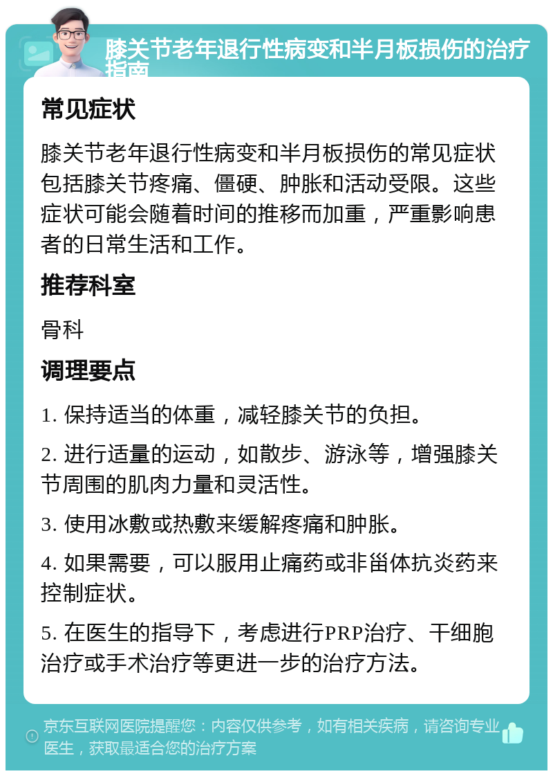膝关节老年退行性病变和半月板损伤的治疗指南 常见症状 膝关节老年退行性病变和半月板损伤的常见症状包括膝关节疼痛、僵硬、肿胀和活动受限。这些症状可能会随着时间的推移而加重，严重影响患者的日常生活和工作。 推荐科室 骨科 调理要点 1. 保持适当的体重，减轻膝关节的负担。 2. 进行适量的运动，如散步、游泳等，增强膝关节周围的肌肉力量和灵活性。 3. 使用冰敷或热敷来缓解疼痛和肿胀。 4. 如果需要，可以服用止痛药或非甾体抗炎药来控制症状。 5. 在医生的指导下，考虑进行PRP治疗、干细胞治疗或手术治疗等更进一步的治疗方法。