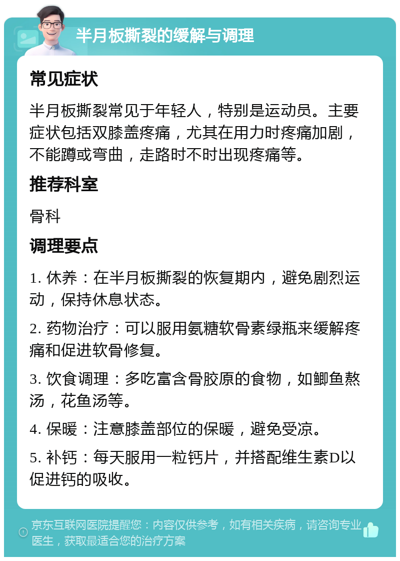 半月板撕裂的缓解与调理 常见症状 半月板撕裂常见于年轻人，特别是运动员。主要症状包括双膝盖疼痛，尤其在用力时疼痛加剧，不能蹲或弯曲，走路时不时出现疼痛等。 推荐科室 骨科 调理要点 1. 休养：在半月板撕裂的恢复期内，避免剧烈运动，保持休息状态。 2. 药物治疗：可以服用氨糖软骨素绿瓶来缓解疼痛和促进软骨修复。 3. 饮食调理：多吃富含骨胶原的食物，如鲫鱼熬汤，花鱼汤等。 4. 保暖：注意膝盖部位的保暖，避免受凉。 5. 补钙：每天服用一粒钙片，并搭配维生素D以促进钙的吸收。