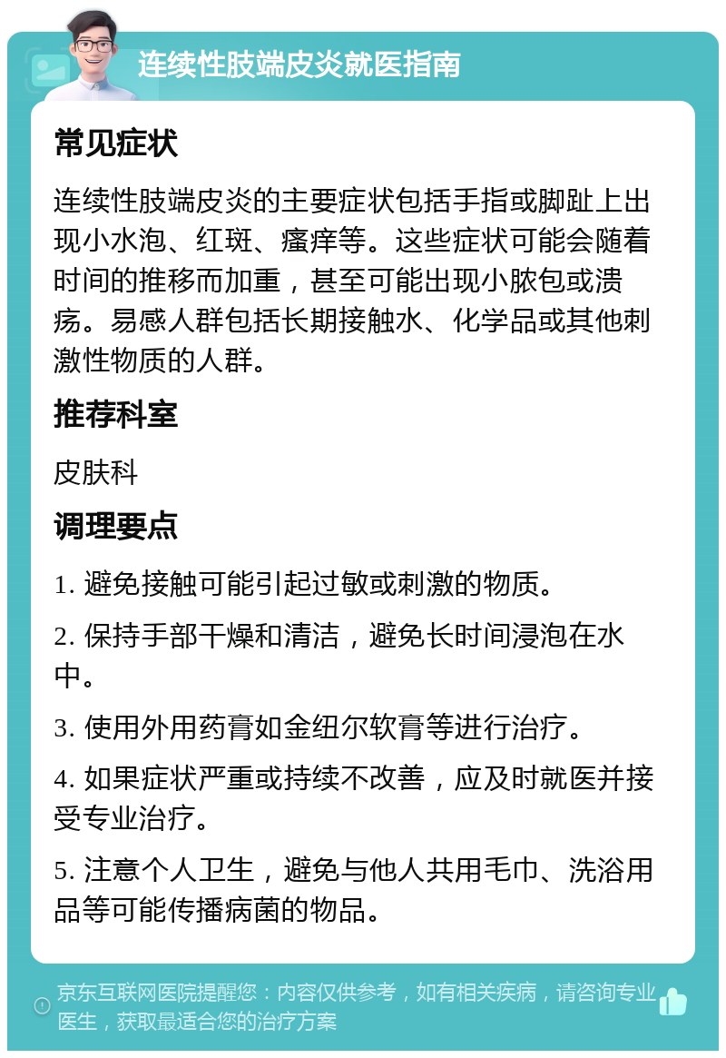 连续性肢端皮炎就医指南 常见症状 连续性肢端皮炎的主要症状包括手指或脚趾上出现小水泡、红斑、瘙痒等。这些症状可能会随着时间的推移而加重，甚至可能出现小脓包或溃疡。易感人群包括长期接触水、化学品或其他刺激性物质的人群。 推荐科室 皮肤科 调理要点 1. 避免接触可能引起过敏或刺激的物质。 2. 保持手部干燥和清洁，避免长时间浸泡在水中。 3. 使用外用药膏如金纽尔软膏等进行治疗。 4. 如果症状严重或持续不改善，应及时就医并接受专业治疗。 5. 注意个人卫生，避免与他人共用毛巾、洗浴用品等可能传播病菌的物品。