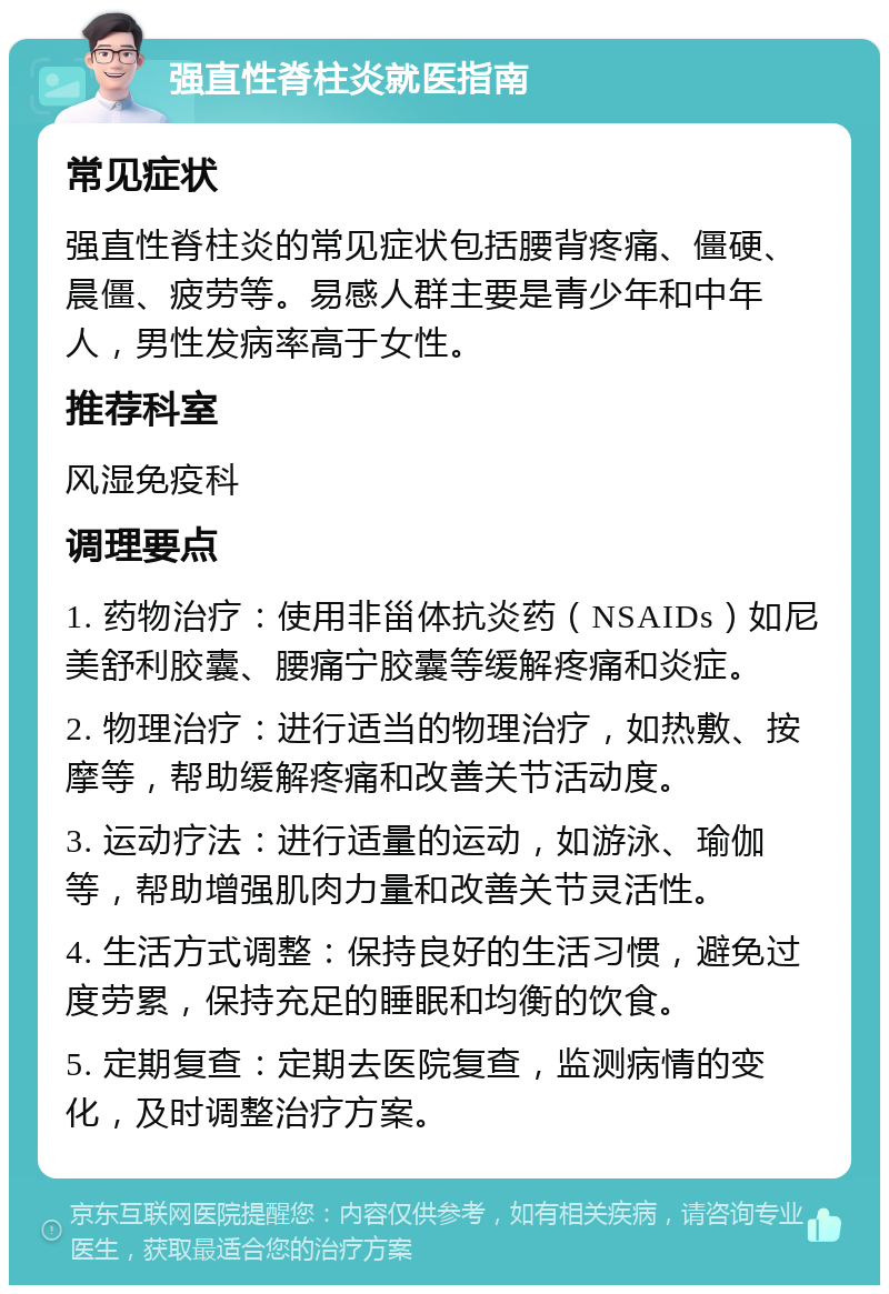 强直性脊柱炎就医指南 常见症状 强直性脊柱炎的常见症状包括腰背疼痛、僵硬、晨僵、疲劳等。易感人群主要是青少年和中年人，男性发病率高于女性。 推荐科室 风湿免疫科 调理要点 1. 药物治疗：使用非甾体抗炎药（NSAIDs）如尼美舒利胶囊、腰痛宁胶囊等缓解疼痛和炎症。 2. 物理治疗：进行适当的物理治疗，如热敷、按摩等，帮助缓解疼痛和改善关节活动度。 3. 运动疗法：进行适量的运动，如游泳、瑜伽等，帮助增强肌肉力量和改善关节灵活性。 4. 生活方式调整：保持良好的生活习惯，避免过度劳累，保持充足的睡眠和均衡的饮食。 5. 定期复查：定期去医院复查，监测病情的变化，及时调整治疗方案。