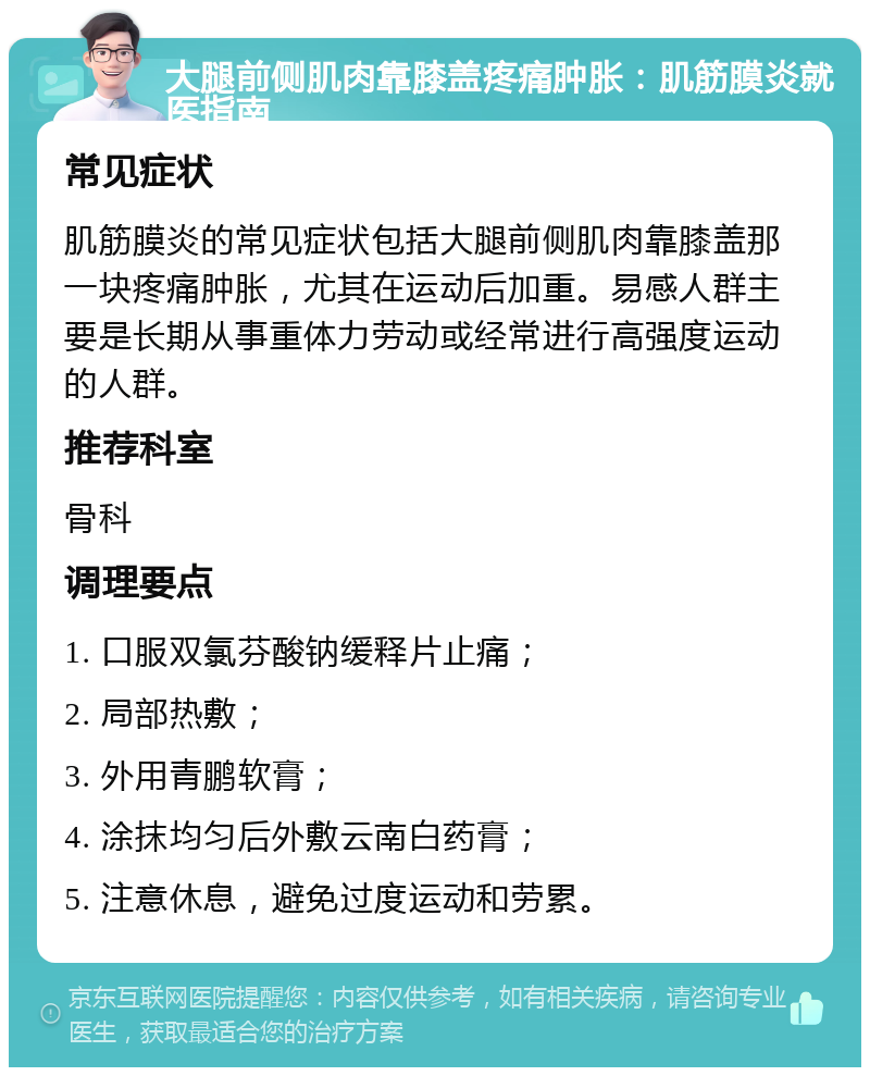 大腿前侧肌肉靠膝盖疼痛肿胀：肌筋膜炎就医指南 常见症状 肌筋膜炎的常见症状包括大腿前侧肌肉靠膝盖那一块疼痛肿胀，尤其在运动后加重。易感人群主要是长期从事重体力劳动或经常进行高强度运动的人群。 推荐科室 骨科 调理要点 1. 口服双氯芬酸钠缓释片止痛； 2. 局部热敷； 3. 外用青鹏软膏； 4. 涂抹均匀后外敷云南白药膏； 5. 注意休息，避免过度运动和劳累。