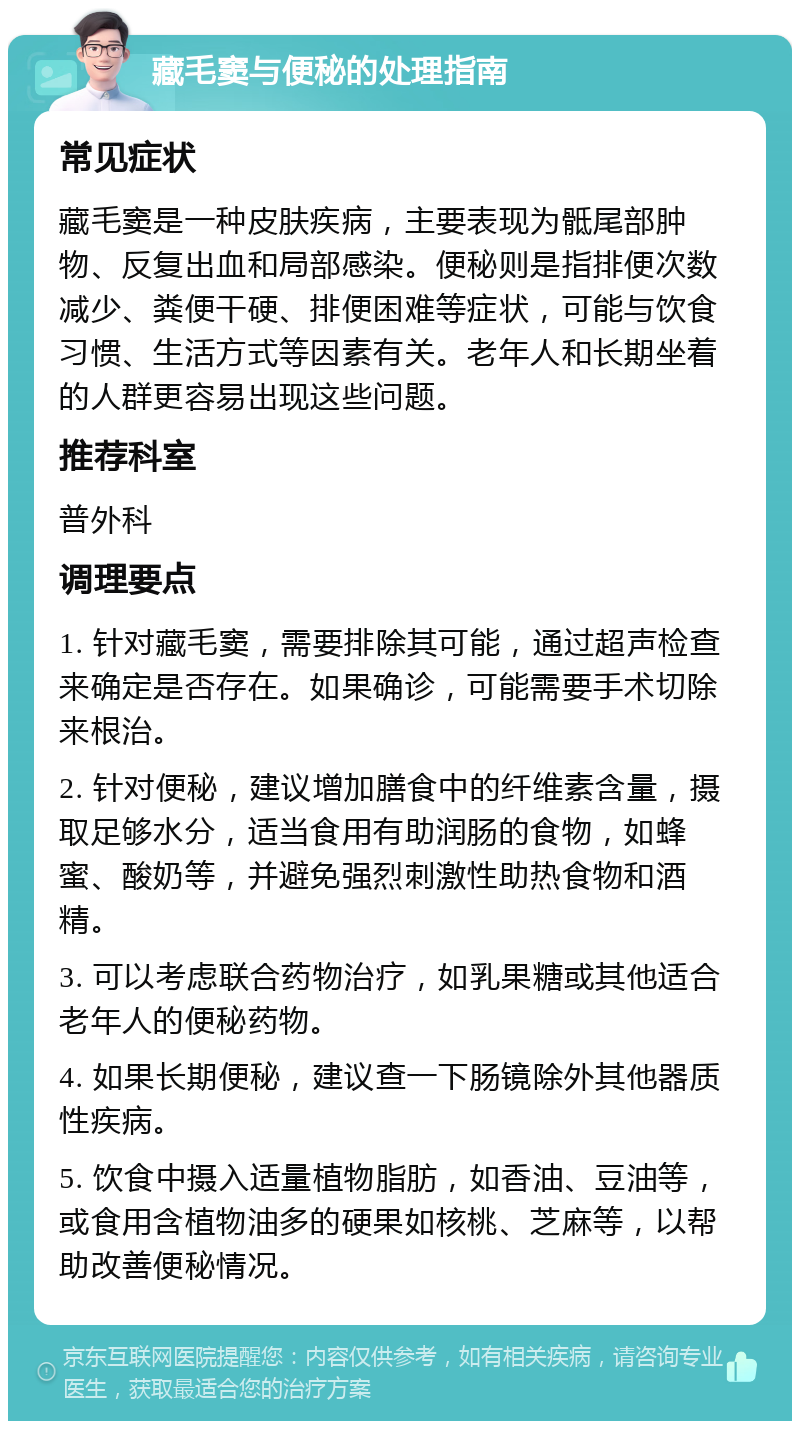 藏毛窦与便秘的处理指南 常见症状 藏毛窦是一种皮肤疾病，主要表现为骶尾部肿物、反复出血和局部感染。便秘则是指排便次数减少、粪便干硬、排便困难等症状，可能与饮食习惯、生活方式等因素有关。老年人和长期坐着的人群更容易出现这些问题。 推荐科室 普外科 调理要点 1. 针对藏毛窦，需要排除其可能，通过超声检查来确定是否存在。如果确诊，可能需要手术切除来根治。 2. 针对便秘，建议增加膳食中的纤维素含量，摄取足够水分，适当食用有助润肠的食物，如蜂蜜、酸奶等，并避免强烈刺激性助热食物和酒精。 3. 可以考虑联合药物治疗，如乳果糖或其他适合老年人的便秘药物。 4. 如果长期便秘，建议查一下肠镜除外其他器质性疾病。 5. 饮食中摄入适量植物脂肪，如香油、豆油等，或食用含植物油多的硬果如核桃、芝麻等，以帮助改善便秘情况。