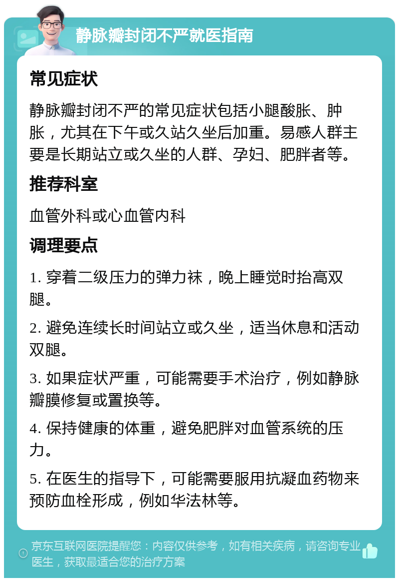 静脉瓣封闭不严就医指南 常见症状 静脉瓣封闭不严的常见症状包括小腿酸胀、肿胀，尤其在下午或久站久坐后加重。易感人群主要是长期站立或久坐的人群、孕妇、肥胖者等。 推荐科室 血管外科或心血管内科 调理要点 1. 穿着二级压力的弹力袜，晚上睡觉时抬高双腿。 2. 避免连续长时间站立或久坐，适当休息和活动双腿。 3. 如果症状严重，可能需要手术治疗，例如静脉瓣膜修复或置换等。 4. 保持健康的体重，避免肥胖对血管系统的压力。 5. 在医生的指导下，可能需要服用抗凝血药物来预防血栓形成，例如华法林等。