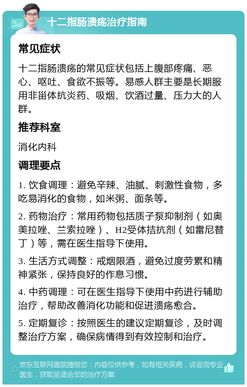 十二指肠溃疡治疗指南 常见症状 十二指肠溃疡的常见症状包括上腹部疼痛、恶心、呕吐、食欲不振等。易感人群主要是长期服用非甾体抗炎药、吸烟、饮酒过量、压力大的人群。 推荐科室 消化内科 调理要点 1. 饮食调理：避免辛辣、油腻、刺激性食物，多吃易消化的食物，如米粥、面条等。 2. 药物治疗：常用药物包括质子泵抑制剂（如奥美拉唑、兰索拉唑）、H2受体拮抗剂（如雷尼替丁）等，需在医生指导下使用。 3. 生活方式调整：戒烟限酒，避免过度劳累和精神紧张，保持良好的作息习惯。 4. 中药调理：可在医生指导下使用中药进行辅助治疗，帮助改善消化功能和促进溃疡愈合。 5. 定期复诊：按照医生的建议定期复诊，及时调整治疗方案，确保病情得到有效控制和治疗。