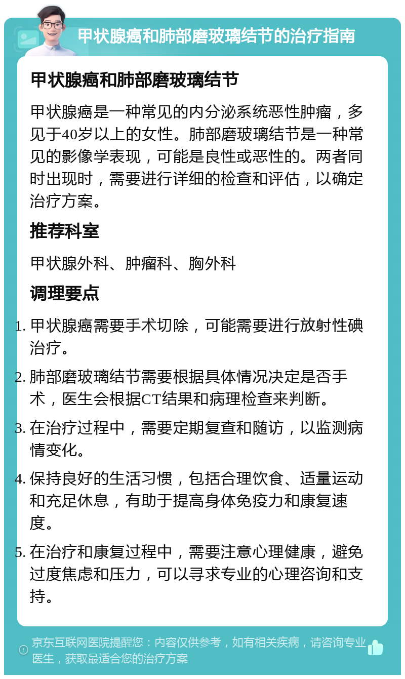 甲状腺癌和肺部磨玻璃结节的治疗指南 甲状腺癌和肺部磨玻璃结节 甲状腺癌是一种常见的内分泌系统恶性肿瘤，多见于40岁以上的女性。肺部磨玻璃结节是一种常见的影像学表现，可能是良性或恶性的。两者同时出现时，需要进行详细的检查和评估，以确定治疗方案。 推荐科室 甲状腺外科、肿瘤科、胸外科 调理要点 甲状腺癌需要手术切除，可能需要进行放射性碘治疗。 肺部磨玻璃结节需要根据具体情况决定是否手术，医生会根据CT结果和病理检查来判断。 在治疗过程中，需要定期复查和随访，以监测病情变化。 保持良好的生活习惯，包括合理饮食、适量运动和充足休息，有助于提高身体免疫力和康复速度。 在治疗和康复过程中，需要注意心理健康，避免过度焦虑和压力，可以寻求专业的心理咨询和支持。