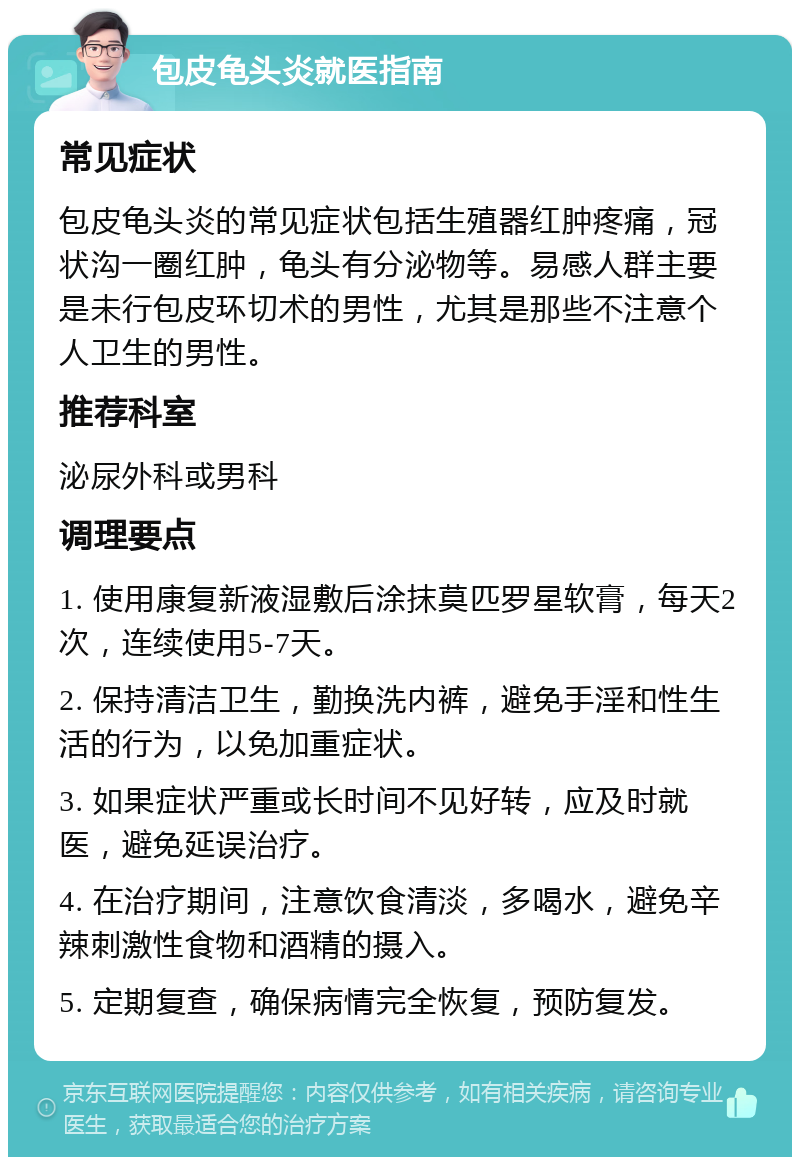 包皮龟头炎就医指南 常见症状 包皮龟头炎的常见症状包括生殖器红肿疼痛，冠状沟一圈红肿，龟头有分泌物等。易感人群主要是未行包皮环切术的男性，尤其是那些不注意个人卫生的男性。 推荐科室 泌尿外科或男科 调理要点 1. 使用康复新液湿敷后涂抹莫匹罗星软膏，每天2次，连续使用5-7天。 2. 保持清洁卫生，勤换洗内裤，避免手淫和性生活的行为，以免加重症状。 3. 如果症状严重或长时间不见好转，应及时就医，避免延误治疗。 4. 在治疗期间，注意饮食清淡，多喝水，避免辛辣刺激性食物和酒精的摄入。 5. 定期复查，确保病情完全恢复，预防复发。