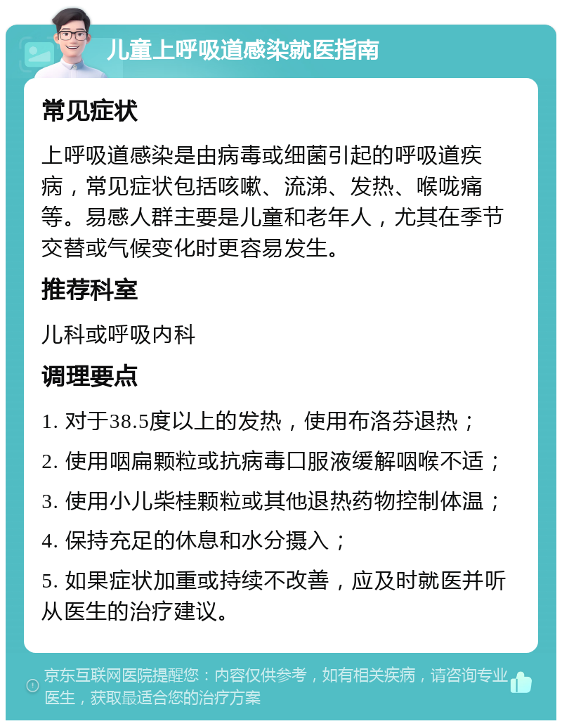 儿童上呼吸道感染就医指南 常见症状 上呼吸道感染是由病毒或细菌引起的呼吸道疾病，常见症状包括咳嗽、流涕、发热、喉咙痛等。易感人群主要是儿童和老年人，尤其在季节交替或气候变化时更容易发生。 推荐科室 儿科或呼吸内科 调理要点 1. 对于38.5度以上的发热，使用布洛芬退热； 2. 使用咽扁颗粒或抗病毒口服液缓解咽喉不适； 3. 使用小儿柴桂颗粒或其他退热药物控制体温； 4. 保持充足的休息和水分摄入； 5. 如果症状加重或持续不改善，应及时就医并听从医生的治疗建议。