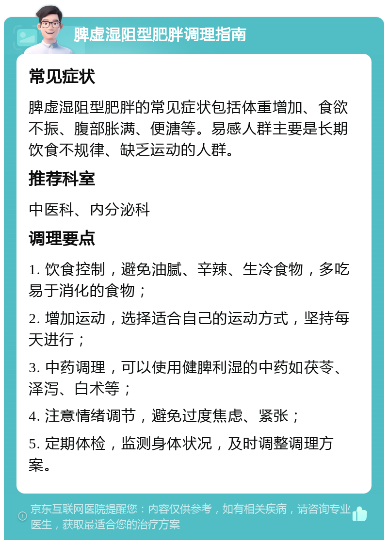 脾虚湿阻型肥胖调理指南 常见症状 脾虚湿阻型肥胖的常见症状包括体重增加、食欲不振、腹部胀满、便溏等。易感人群主要是长期饮食不规律、缺乏运动的人群。 推荐科室 中医科、内分泌科 调理要点 1. 饮食控制，避免油腻、辛辣、生冷食物，多吃易于消化的食物； 2. 增加运动，选择适合自己的运动方式，坚持每天进行； 3. 中药调理，可以使用健脾利湿的中药如茯苓、泽泻、白术等； 4. 注意情绪调节，避免过度焦虑、紧张； 5. 定期体检，监测身体状况，及时调整调理方案。