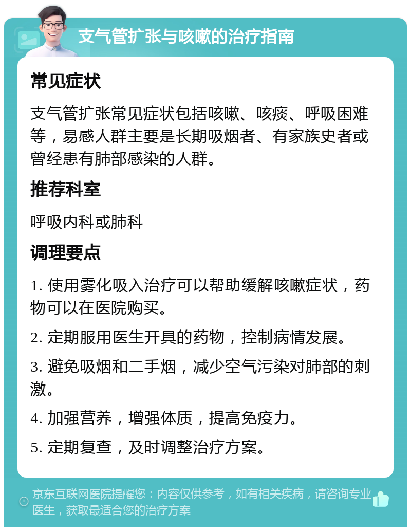 支气管扩张与咳嗽的治疗指南 常见症状 支气管扩张常见症状包括咳嗽、咳痰、呼吸困难等，易感人群主要是长期吸烟者、有家族史者或曾经患有肺部感染的人群。 推荐科室 呼吸内科或肺科 调理要点 1. 使用雾化吸入治疗可以帮助缓解咳嗽症状，药物可以在医院购买。 2. 定期服用医生开具的药物，控制病情发展。 3. 避免吸烟和二手烟，减少空气污染对肺部的刺激。 4. 加强营养，增强体质，提高免疫力。 5. 定期复查，及时调整治疗方案。