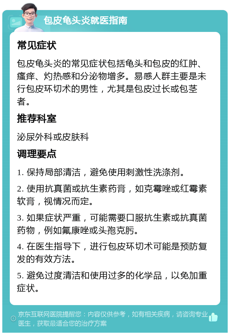 包皮龟头炎就医指南 常见症状 包皮龟头炎的常见症状包括龟头和包皮的红肿、瘙痒、灼热感和分泌物增多。易感人群主要是未行包皮环切术的男性，尤其是包皮过长或包茎者。 推荐科室 泌尿外科或皮肤科 调理要点 1. 保持局部清洁，避免使用刺激性洗涤剂。 2. 使用抗真菌或抗生素药膏，如克霉唑或红霉素软膏，视情况而定。 3. 如果症状严重，可能需要口服抗生素或抗真菌药物，例如氟康唑或头孢克肟。 4. 在医生指导下，进行包皮环切术可能是预防复发的有效方法。 5. 避免过度清洁和使用过多的化学品，以免加重症状。