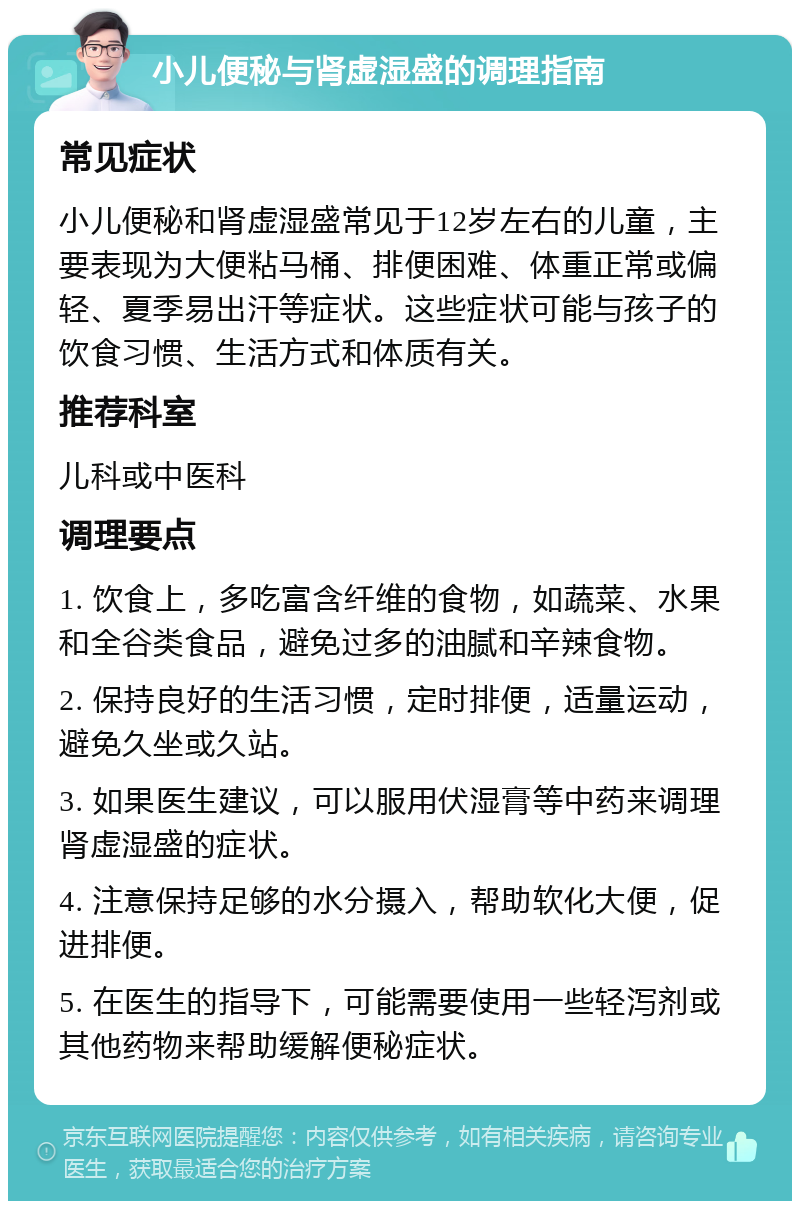 小儿便秘与肾虚湿盛的调理指南 常见症状 小儿便秘和肾虚湿盛常见于12岁左右的儿童，主要表现为大便粘马桶、排便困难、体重正常或偏轻、夏季易出汗等症状。这些症状可能与孩子的饮食习惯、生活方式和体质有关。 推荐科室 儿科或中医科 调理要点 1. 饮食上，多吃富含纤维的食物，如蔬菜、水果和全谷类食品，避免过多的油腻和辛辣食物。 2. 保持良好的生活习惯，定时排便，适量运动，避免久坐或久站。 3. 如果医生建议，可以服用伏湿膏等中药来调理肾虚湿盛的症状。 4. 注意保持足够的水分摄入，帮助软化大便，促进排便。 5. 在医生的指导下，可能需要使用一些轻泻剂或其他药物来帮助缓解便秘症状。