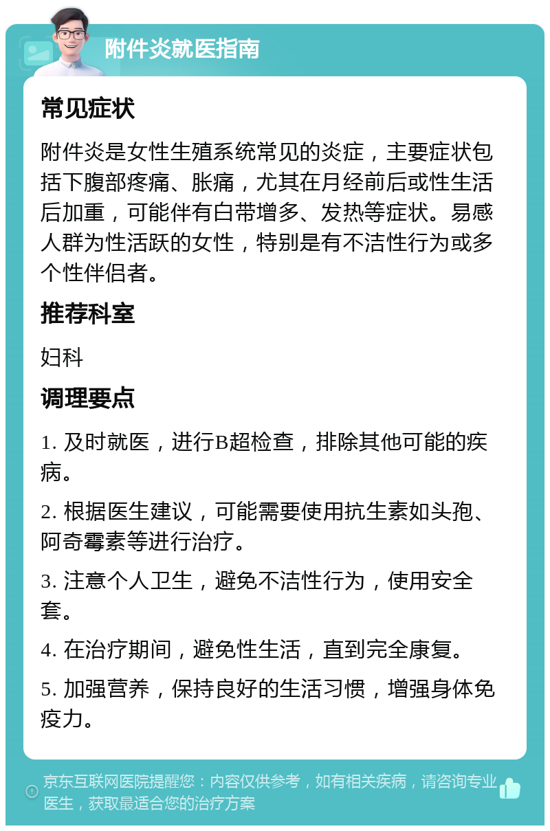 附件炎就医指南 常见症状 附件炎是女性生殖系统常见的炎症，主要症状包括下腹部疼痛、胀痛，尤其在月经前后或性生活后加重，可能伴有白带增多、发热等症状。易感人群为性活跃的女性，特别是有不洁性行为或多个性伴侣者。 推荐科室 妇科 调理要点 1. 及时就医，进行B超检查，排除其他可能的疾病。 2. 根据医生建议，可能需要使用抗生素如头孢、阿奇霉素等进行治疗。 3. 注意个人卫生，避免不洁性行为，使用安全套。 4. 在治疗期间，避免性生活，直到完全康复。 5. 加强营养，保持良好的生活习惯，增强身体免疫力。